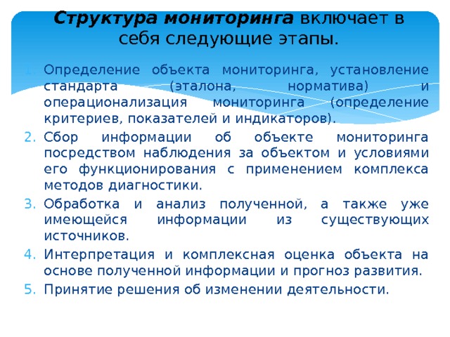 Структура мониторинга включает в себя следующие этапы.   Определение объекта мониторинга, установление стандарта (эта­лона, норматива) и операционализация мониторинга (определение критериев, показателей и индикаторов). Сбор информации об объекте мониторинга посредством наблю­дения за объектом и условиями его функционирования с применением комплекса методов диагностики. Обработка и анализ полученной, а также уже имеющейся ин­формации из существующих источников. Интерпретация и комплексная оценка объекта на основе полу­ченной информации и прогноз развития. Принятие решения об изменении деятельности. 