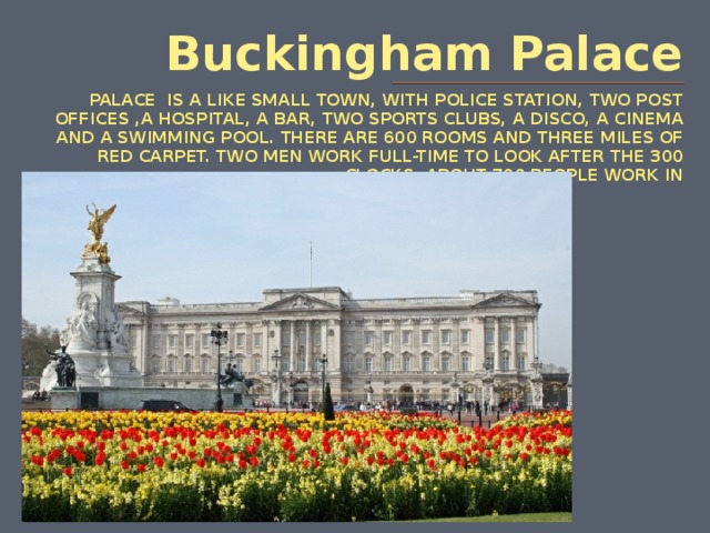 Buckingham Palace PALACE IS A LIKE SMALL TOWN, WITH POLICE STATION, TWO POST OFFICES ,A HOSPITAL, A BAR, TWO SPORTS CLUBS, A DISCO, A CINEMA AND A SWIMMING POOL. THERE ARE 600 ROOMS AND THREE MILES OF RED CARPET. TWO MEN WORK FULL-TIME TO LOOK AFTER THE 300 CLOCKS. ABOUT 700 PEOPLE WORK IN BUCKINGHAM THE PALACE. the 