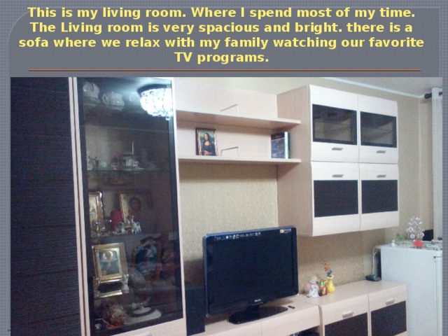 This is my living room. Where I spend most of my time. The Living room is very spacious and bright. there is a sofa where we relax with my family watching our favorite TV programs. 