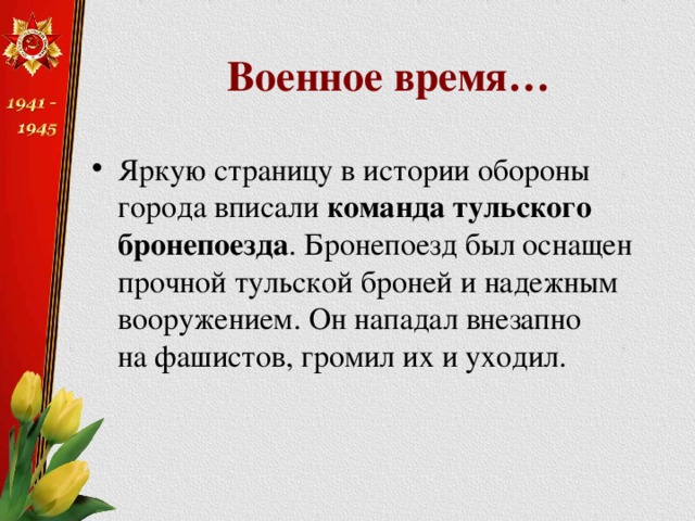 Военное время… Яркую страницу в истории обороны города вписали  команда тульского бронепоезда . Бронепоезд был оснащен прочной тульской броней и надежным вооружением. Он нападал внезапно на фашистов, громил их и уходил. 