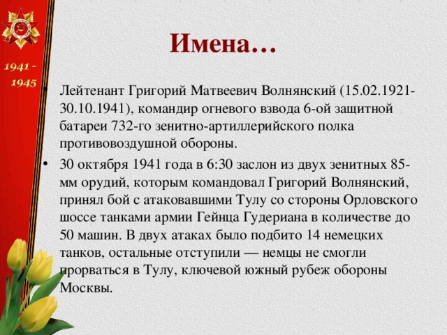 Имена… Лейтенант Григорий Матвеевич Волнянский (15.02.1921-30.10.1941), командир огневого взвода 6-ой защитной батареи 732-го зенитно-артиллерийского полка противовоздушной обороны. 30 октября 1941 года в 6:30 заслон из двух зенитных 85-мм орудий, которым командовал Григорий Волнянский, принял бой с атаковавшими Тулу со стороны Орловского шоссе танками армии Гейнца Гудериана в количестве до 50 машин. В двух атаках было подбито 14 немецких танков, остальные отступили — немцы не смогли прорваться в Тулу, ключевой южный рубеж обороны Москвы. 