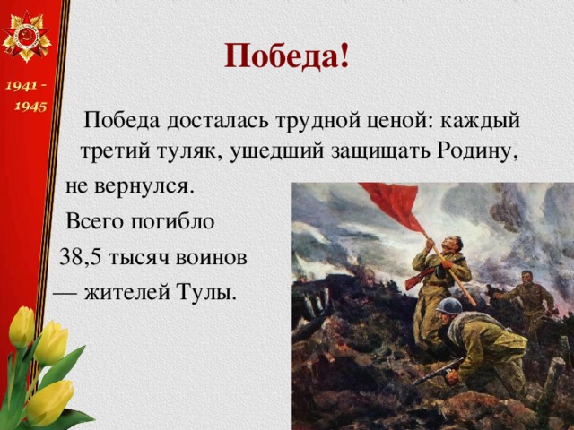 Победа!  Победа досталась трудной ценой: каждый третий туляк, ушедший защищать Родину,  не вернулся.  Всего погибло  38,5 тысяч воинов — жителей Тулы. 