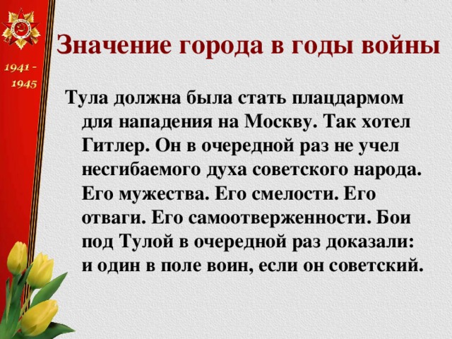 Значение города в годы войны Тула должна была стать плацдармом для нападения на Москву. Так хотел Гитлер. Он в очередной раз не учел несгибаемого духа советского народа. Его мужества. Его смелости. Его отваги. Его самоотверженности. Бои под Тулой в очередной раз доказали: и один в поле воин, если он советский. 