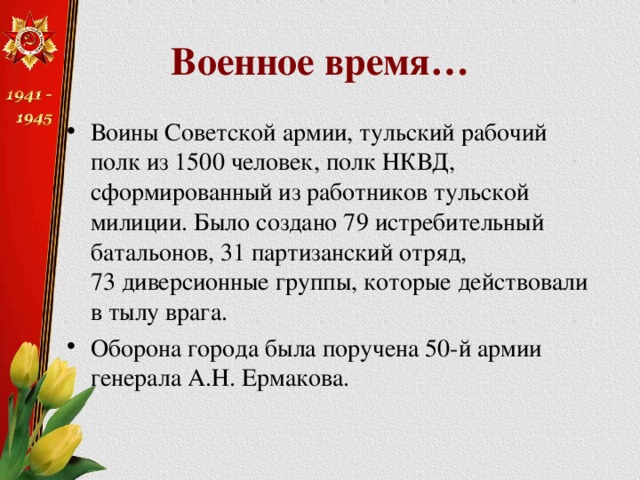 Военное время… Воины Советской армии, тульский рабочий полк из 1500 человек, полк НКВД, сформированный из работников тульской милиции. Было создано 79 истребительный батальонов, 31 партизанский отряд, 73 диверсионные группы, которые действовали в тылу врага. Оборона города была поручена 50-й армии генерала А.Н. Ермакова. 