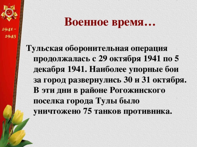 Военное время… Тульская оборонительная операция продолжалась с 29 октября 1941 по 5 декабря 1941. Наиболее упорные бои за город развернулись 30 и 31 октября. В эти дни в районе Рогожинского поселка города Тулы было уничтожено 75 танков противника. 