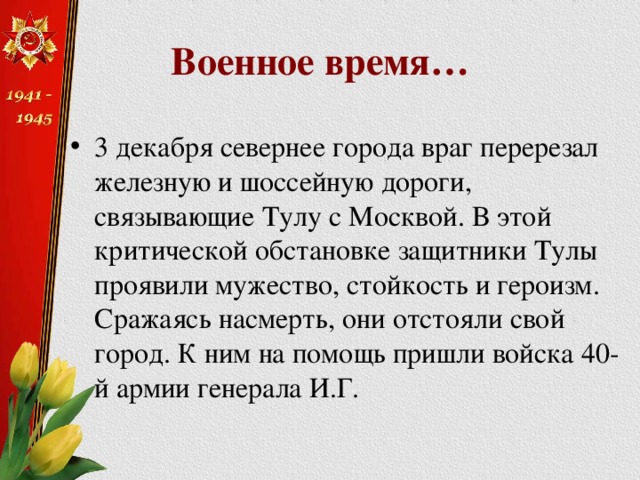 Военное время… 3 декабря севернее города враг перерезал железную и шоссейную дороги, связывающие Тулу с Москвой. В этой критической обстановке защитники Тулы проявили мужество, стойкость и героизм. Сражаясь насмерть, они отстояли свой город. К ним на помощь пришли войска 40-й армии генерала И.Г.  