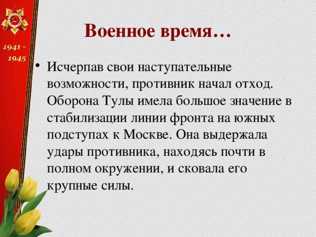 Военное время… Исчерпав свои наступательные возможности, противник начал отход. Оборона Тулы имела большое значение в стабилизации линии фронта на южных подступах к Москве. Она выдержала удары противника, находясь почти в полном окружении, и сковала его крупные силы. 