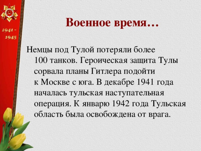 Военное время… Немцы под Тулой потеряли более 100 танков. Героическая защита Тулы сорвала планы Гитлера подойти к Москве с юга. В декабре 1941 года началась тульская наступательная операция. К январю 1942 года Тульская область была освобождена от врага. 
