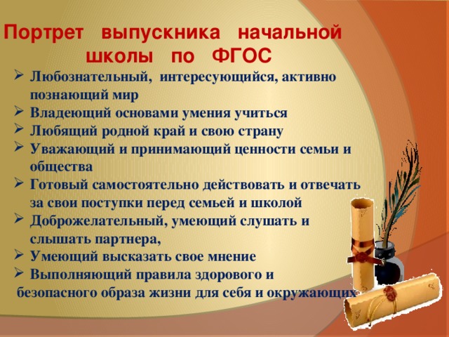 Портрет   выпускника   начальной   школы   по   ФГОС  Любознательный, интересующийся, активно познающий мир Владеющий основами умения учиться Любящий родной край и свою страну Уважающий и принимающий ценности семьи и общества Готовый самостоятельно действовать и отвечать за свои поступки перед семьей и школой Доброжелательный, умеющий слушать и слышать партнера, Умеющий высказать свое мнение Выполняющий правила здорового и  безопасного образа жизни для себя и окружающих 