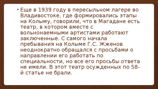 Еще в 1939 году в пересыльном лагере во Владивостоке, где формировались этапы на Колыму, говорили, что в Магадане есть театр, в котором вместе с вольнонаемными артистами работают заключенные. С самого начала пребывания на Колыме Г.С. Жженов неоднократно обращался с просьбами о направлении его работать по специальности, но все его просьбы ответа не имели. В этот театр осужденных по 58-й статье не брали. 