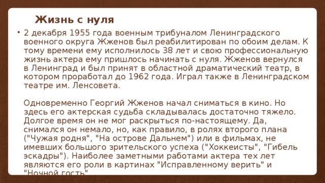 Жизнь с нуля 2 декабря 1955 года военным трибуналом Ленинградского военного округа Жженов был реабилитирован по обоим делам. К тому времени ему исполнилось 38 лет и свою профессиональную жизнь актера ему пришлось начинать с нуля. Жженов вернулся в Ленинград и был принят в областной драматический театр, в котором проработал до 1962 года. Играл также в Ленинградском театре им. Ленсовета.   Одновременно Георгий Жженов начал сниматься в кино. Но здесь его актерская судьба складывалась достаточно тяжело. Долгое время он не мог раскрыться по-настоящему. Да, снимался он немало, но, как правило, в ролях второго плана (