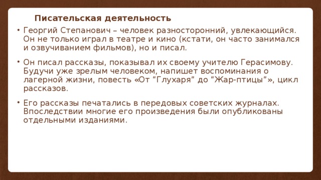 Писательская деятельность Георгий Степанович – человек разносторонний, увлекающийся. Он не только играл в театре и кино (кстати, он часто занимался и озвучиванием фильмов), но и писал. Он писал рассказы, показывал их своему учителю Герасимову. Будучи уже зрелым человеком, напишет воспоминания о лагерной жизни, повесть «От “Глухаря” до “Жар-птицы”», цикл рассказов. Его рассказы печатались в передовых советских журналах. Впоследствии многие его произведения были опубликованы отдельными изданиями.   