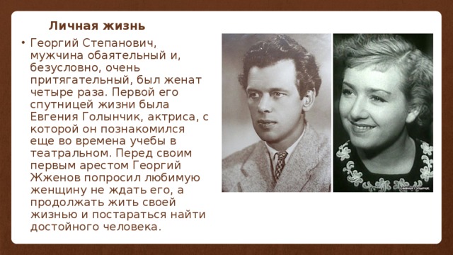 Личная жизнь Георгий Степанович, мужчина обаятельный и, безусловно, очень притягательный, был женат четыре раза. Первой его спутницей жизни была Евгения Голынчик, актриса, с которой он познакомился еще во времена учебы в театральном. Перед своим первым арестом Георгий Жженов попросил любимую женщину не ждать его, а продолжать жить своей жизнью и постараться найти достойного человека. 