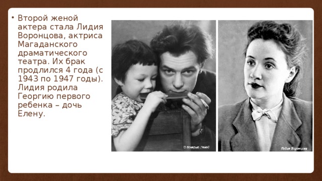 Второй женой актера стала Лидия Воронцова, актриса Магаданского драматического театра. Их брак продлился 4 года (с 1943 по 1947 годы). Лидия родила Георгию первого ребенка – дочь Елену. 