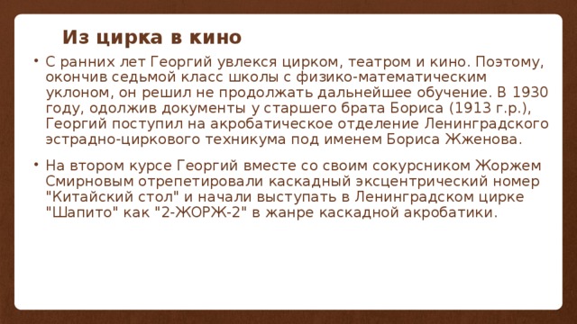 Из цирка в кино С ранних лет Георгий увлекся цирком, театром и кино. Поэтому, окончив седьмой класс школы с физико-математическим уклоном, он решил не продолжать дальнейшее обучение. В 1930 году, одолжив документы у старшего брата Бориса (1913 г.р.), Георгий поступил на акробатическое отделение Ленинградского эстрадно-циркового техникума под именем Бориса Жженова. На втором курсе Георгий вместе со своим сокурсником Жоржем Смирновым отрепетировали каскадный эксцентрический номер 