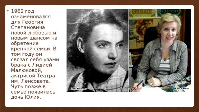 1962 год ознаменовался для Георгия Степановича новой любовью и новым шансом на обретение крепкой семьи. В том году он связал себя узами брака с Лидией Малюковой, актрисой Театра им. Ленсовета. Чуть позже в семье появилась дочь Юлия. 