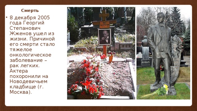 Смерть 8 декабря 2005 года Георгий Степанович Жженов ушел из жизни. Причиной его смерти стало тяжелое онкологическое заболевание – рак легких. Актера похоронили на Новодевичьем кладбище (г. Москва). 