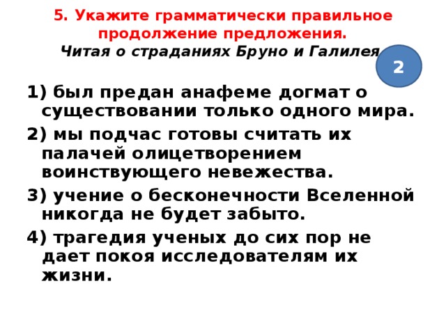 5. Укажите грамматически правильное продолжение предложения.  Читая о страданиях Бруно и Галилея,   2 1) был предан анафеме догмат о существовании только одного мира. 2) мы подчас готовы считать их палачей олицетворением воинствующего невежества. 3) учение о бесконечности Вселенной никогда не будет забыто. 4) трагедия ученых до сих пор не дает покоя исследователям их жизни.  