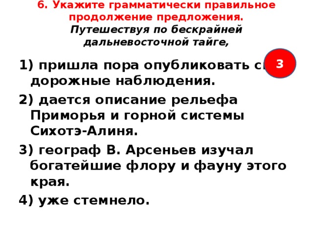 6. Укажите грамматически правильное продолжение предложения.  Путешествуя по бескрайней дальневосточной тайге,   3 1) пришла пора опубликовать свои дорожные наблюдения. 2) дается описание рельефа Приморья и горной системы Сихотэ-Алиня. 3) географ В. Арсеньев изучал богатейшие флору и фауну этого края. 4) уже стемнело.  