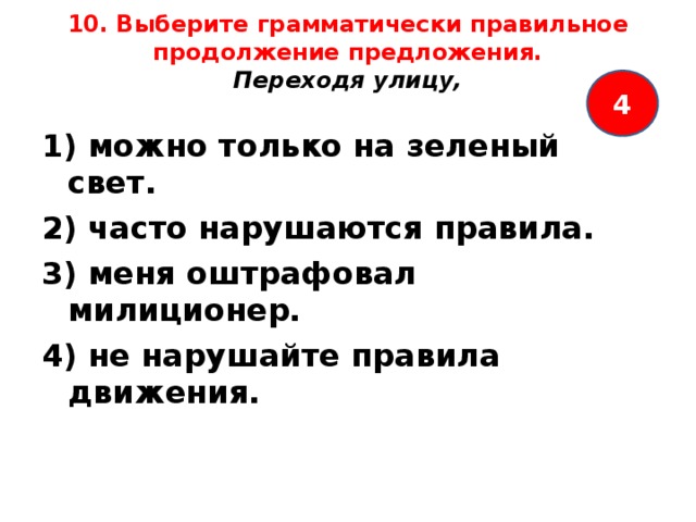 10. Выберите грамматически правильное продолжение предложения.  Переходя улицу,   4 1) можно только на зеленый свет. 2) часто нарушаются правила. 3) меня оштрафовал милиционер. 4) не нарушайте правила движения.  