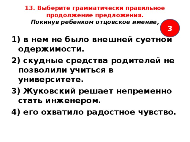 13. Выберите грамматически правильное продолжение предложения.  Покинув ребенком отцовское имение,   3 1) в нем не было внешней суетной одержимости. 2) скудные средства родителей не позволили учиться в университете. 3) Жуковский решает непременно стать инженером. 4) его охватило радостное чувство.  