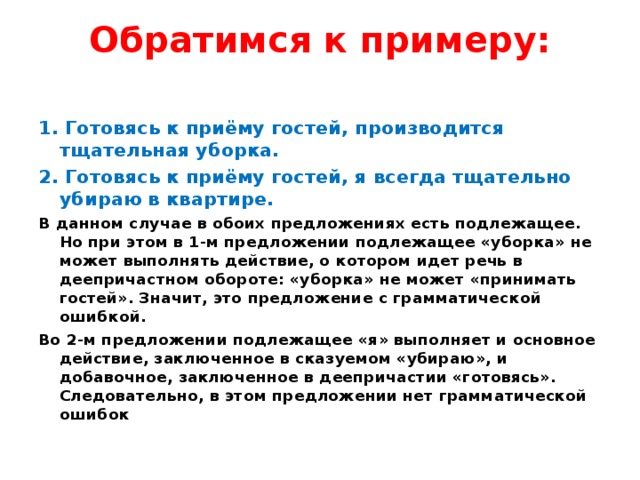 Обратимся к примеру:   1. Готовясь к приёму гостей, производится тщательная уборка. 2. Готовясь к приёму гостей, я всегда тщательно убираю в квартире. В данном случае в обоих предложениях есть подлежащее. Но при этом в 1-м предложении подлежащее «уборка» не может выполнять действие, о котором идет речь в деепричастном обороте: «уборка» не может «принимать гостей». Значит, это предложение с грамматической ошибкой. Во 2-м предложении подлежащее «я» выполняет и основное действие, заключенное в сказуемом «убираю», и добавочное, заключенное в деепричастии «готовясь». Следовательно, в этом предложении нет грамматической ошибок 