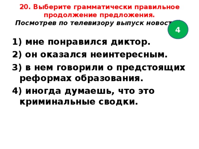 20. Выберите грамматически правильное продолжение предложения.  Посмотрев по телевизору выпуск новосте й,   4 1) мне понравился диктор. 2) он оказался неинтересным. 3) в нем говорили о предстоящих реформах образования. 4) иногда думаешь, что это криминальные сводки.  