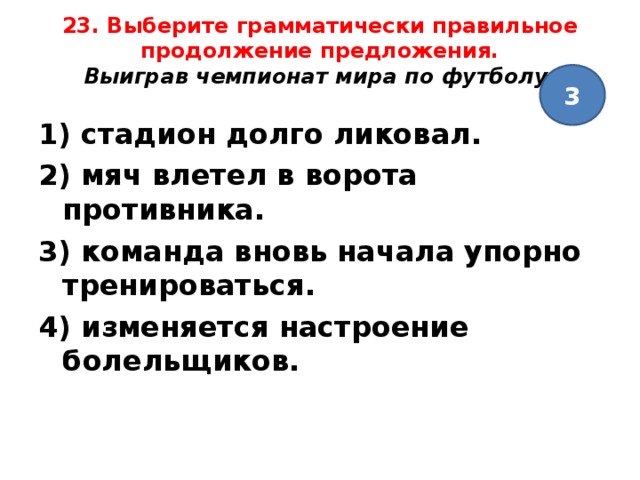 23. Выберите грамматически правильное продолжение предложения.  Выиграв чемпионат мира по футболу,   3 1) стадион долго ликовал. 2) мяч влетел в ворота противника. 3) команда вновь начала упорно тренироваться. 4) изменяется настроение болельщиков. 