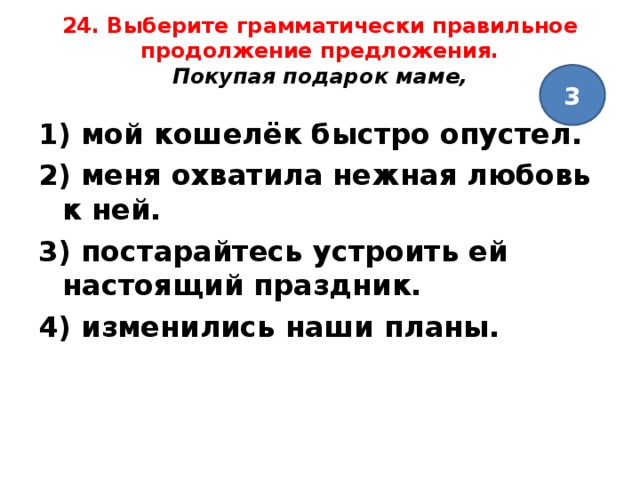 24. Выберите грамматически правильное продолжение предложения.  Покупая подарок маме,   3 1) мой кошелёк быстро опустел. 2) меня охватила нежная любовь к ней. 3) постарайтесь устроить ей настоящий праздник. 4) изменились наши планы.  