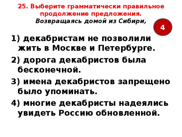 25. Выберите грамматически правильное продолжение предложения.  Возвращаясь домой из Сибири,   4 1) декабристам не позволили жить в Москве и Петербурге. 2) дорога декабристов была бесконечной. 3) имена декабристов запрещено было упоминать. 4) многие декабристы надеялись увидеть Россию обновленной. 