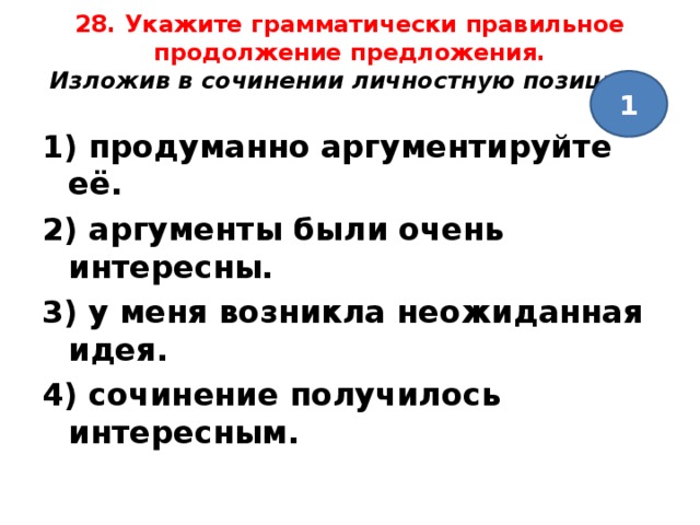 28. Укажите грамматически правильное продолжение предложения.  Изложив в сочинении личностную позицию ,   1 1) продуманно аргументируйте её. 2) аргументы были очень интересны. 3) у меня возникла неожиданная идея. 4) сочинение получилось интересным.  