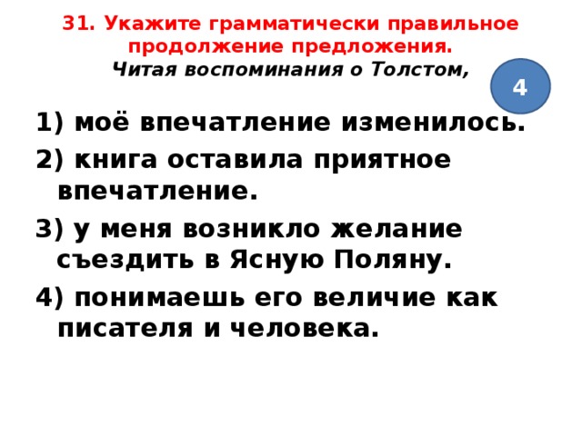 31. Укажите грамматически правильное продолжение предложения.  Читая воспоминания о Толстом,   4 1) моё впечатление изменилось. 2) книга оставила приятное впечатление. 3) у меня возникло желание съездить в Ясную Поляну. 4) понимаешь его величие как писателя и человека.  