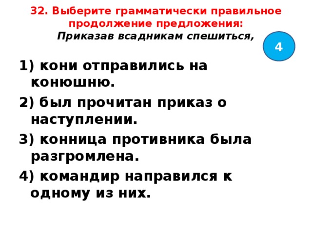 32. Выберите грамматически правильное продолжение предложения:  Приказав всадникам спешиться,   4 1) кони отправились на конюшню. 2) был прочитан приказ о наступлении. 3) конница противника была разгромлена. 4) командир направился к одному из них.  