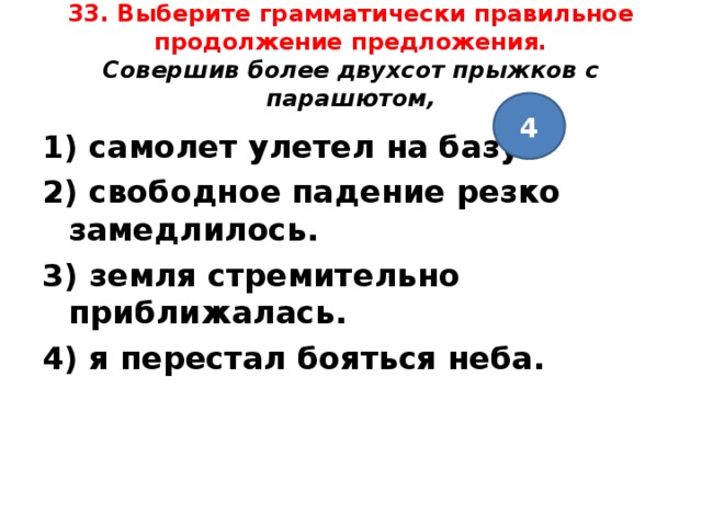 33. Выберите грамматически правильное продолжение предложения.  Совершив более двухсот прыжков с парашютом,   4 1) самолет улетел на базу. 2) свободное падение резко замедлилось. 3) земля стремительно приближалась. 4) я перестал бояться неба.  