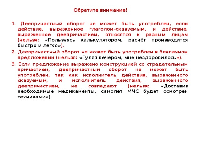  Обратите внимание! 1. Деепричастный оборот не может быть употреблен, если действие, выраженное глаголом-сказуемым, и действие, выраженное деепричастием, относятся к разным лицам (нельзя: «Пользуясь калькулятором, расчёт производится быстро и легко» ). 2. Деепричастный оборот не может быть употреблен в безличном предложении (нельзя: «Гуляя вечером, мне нездоровилось »). 3. Если предложение выражено конструкцией со страдательным причастием, деепричастный оборот не может быть употреблен, так как исполнитель действия, выраженного сказуемым, и исполнитель действия, выраженного деепричастием, не совпадают (нельзя: «Доставив необходимые медикаменты, самолет МЧС будет осмотрен техниками»).  