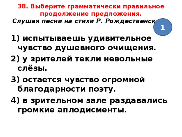 38. Выберите грамматически правильное продолжение предложения.  Слушая песни на стихи Р. Рождественского,   1 1) испытываешь удивительное чувство душевного очищения. 2) у зрителей текли невольные слёзы. 3) остается чувство огромной благодарности поэту. 4) в зрительном зале раздавались громкие аплодисменты.  