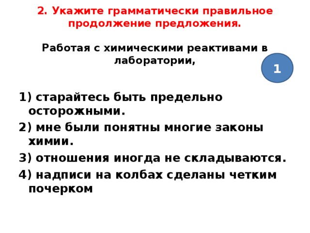   2. Укажите грамматически правильное продолжение предложения.   Работая с химическими реактивами в лаборатории,   1   1) старайтесь быть предельно осторожными. 2) мне были понятны многие законы химии. 3) отношения иногда не складываются. 4) надписи на колбах сделаны четким почерком  