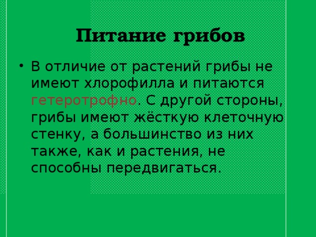 Питание грибов В отличие от растений грибы не имеют хлорофилла и питаются гетеротрофно . С другой стороны, грибы имеют жёсткую клеточную стенку, а большинство из них также, как и растения, не способны передвигаться. 