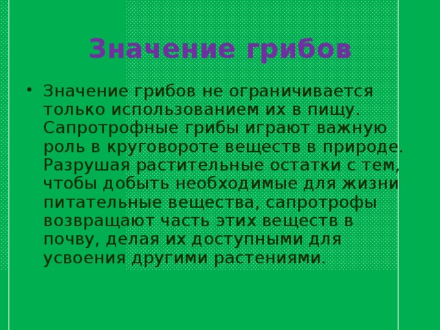 Значение грибов Значение грибов не ограничивается только использованием их в пищу. Сапротрофные грибы играют важную роль в круговороте веществ в природе. Разрушая растительные остатки с тем, чтобы добыть необходимые для жизни питательные вещества, сапротрофы возвращают часть этих веществ в почву, делая их доступными для усвоения другими растениями.  