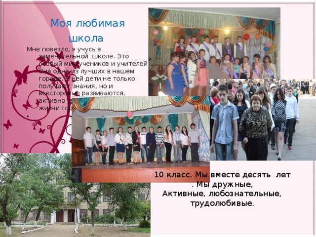 Моя любимая школа Мне повезло, я учусь в замечательной школе. Это особый мир учеников и учителей. Она одна из лучших в нашем городе. В ней дети не только получают знания, но и всесторонне развиваются, активно участвуя в общественной жизни города и края.   10 класс. Мы вместе десять лет . Мы дружные, Активные, любознательные, трудолюбивые. 
