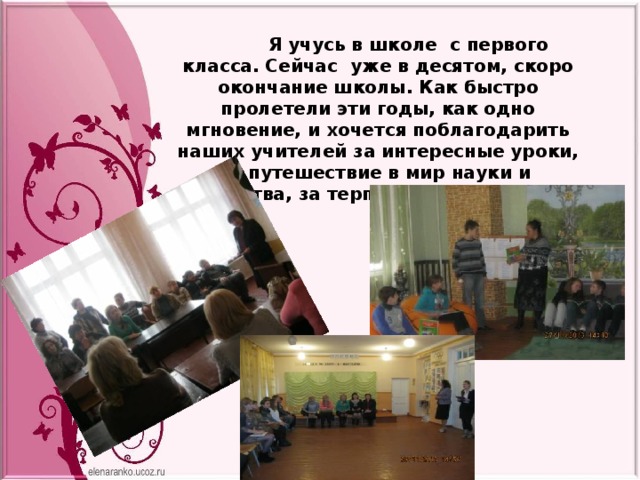  Я учусь в школе с первого класса. Сейчас уже в десятом, скоро окончание школы. Как быстро пролетели эти годы, как одно мгновение, и хочется поблагодарить наших учителей за интересные уроки, за путешествие в мир науки и искусства, за терпение и понимание . 