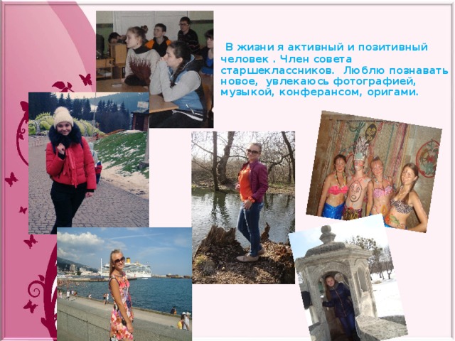   В жизни я активный и позитивный человек . Член совета старшеклассников. Люблю познавать новое, увлекаюсь фотографией, музыкой, конферансом, оригами. 