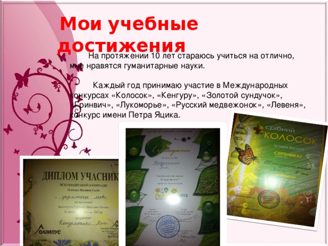  Мои  учебные  достижения  На протяжении 10 лет стараюсь учиться на отлично, мне нравятся гуманитарные науки.  Каждый год принимаю участие в Международных конкурсах «Колосок», «Кенгуру», «Золотой сундучок», «Гринвич», «Лукоморье», «Русский медвежонок», «Левеня», конкурс имени Петра Яцика. 