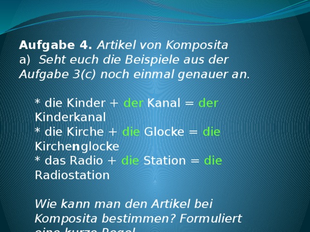 Aufgabe 4. Artikel von Komposita a) Seht euch die Beispiele aus der Aufgabe 3(c) noch einmal genauer an.   * die Kinder + der Kanal = der Kinderkanal * die Kirche + die Glocke = die Kirche n glocke * das Radio + die Station = die Radiostation   Wie kann man den Artikel bei Komposita bestimmen? Formuliert eine kurze Regel. Das letzte Nomen bestimmt den Artikel bei Komposita.   