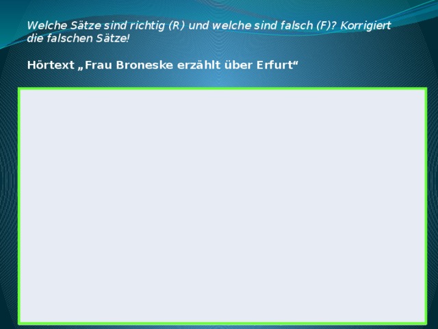Welche Sätze sind richtig (R) und welche sind falsch (F)? Korrigiert die falschen Sätze!  Hörtext „Frau Broneske erzählt über Erfurt“ 1 Dieser Text erzählt über das Bundesland Thüringen. R 2 Erfurt ist die Hauptstadt von Thüringen. F 3 Korrektur der falschen Sätze Erfurt hat kein Stadtzentrum. 4 Der Erfurter Dom liegt im Zentrum von Erfurt. Dieser Text erzählt über das Bundesland Thüringen. 5 Erfurt ist die Hauptstadt von Thüringen. Man kann die Glocke Gloriosa jeden Tag hören. 6 Die Glocke Gloriosa wird immer zu Ostern geläutet. 7 Erfurt hat kein Stadtzentrum. Frau Broneske hat dieses Jahr die Glocke Gloriosa gehört. Der Erfurter Dom liegt im Zentrum von Erfurt. Man kann die Glocke Gloriosa jeden Tag hören. Die Glocke Gloriosa wird immer zu Ostern geläutet. Frau Broneske hat dieses Jahr die Glocke Gloriosa gehört. 