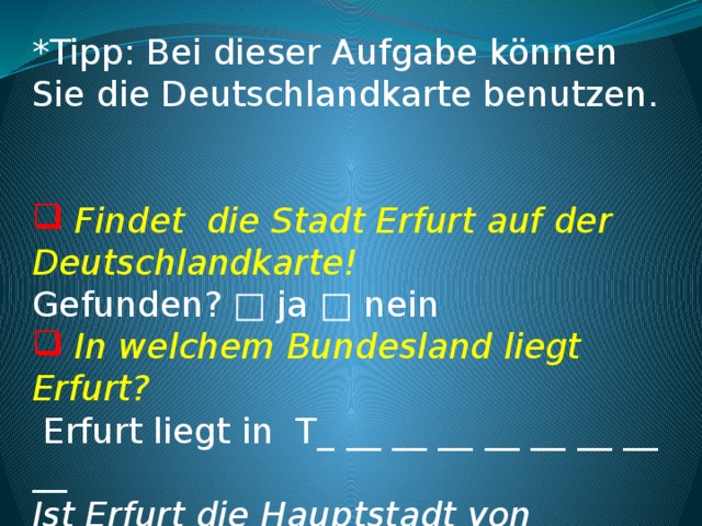 *Tipp: Bei dieser Aufgabe können Sie die Deutschlandkarte benutzen.      Findet die Stadt Erfurt auf der Deutschlandkarte! Gefunden? □ ja □ nein  In welchem Bundesland liegt Erfurt?  Erfurt liegt in T_ __ __ __ __ __ __ __ __  Ist Erfurt die Hauptstadt von diesem Bundesland? □ ja □ nein    