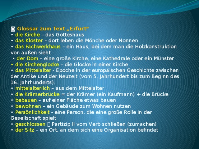 ◙ Glossar zum Text „Erfurt“ • die Kirche – das Gotteshaus • das Kloster – dort leben die Mönche oder Nonnen • das Fachwerkhaus – ein Haus, bei dem man die Holzkonstruktion von außen sieht  • der Dom – eine große Kirche, eine Kathedrale oder ein Münster • die Kirchenglocke – die Glocke in einer Kirche • das Mittelalter - Epoche in der europäischen Geschichte zwischen der Antike und der Neuzeit (vom 5. Jahrhundert bis zum Beginn des 16. Jahrhunderts). • mittelalterlich – aus dem Mittelalter • die Krämerbrücke = der Krämer (ein Kaufmann) + die Brücke • bebauen – auf einer Fläche etwas bauen • bewohnen – ein Gebäude zum Wohnen nutzen • Persönlichkeit - eine Person, die eine große Rolle in der Gesellschaft spielt • geschlossen 􀃆 Partizip II vom Verb schließen (zumachen) • der Sitz – ein Ort, an dem sich eine Organisation befindet 