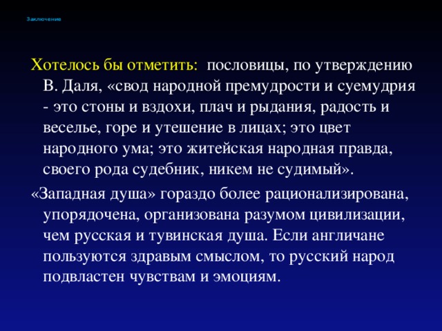 Заключение  Хотелось бы отметить: пословицы, по утверждению В. Даля, «свод народной премудрости и суемудрия - это стоны и вздохи, плач и рыдания, радость и веселье, горе и утешение в лицах; это цвет народного ума; это житейская народная правда, своего рода судебник, никем не судимый».  «Западная душа» гораздо более рационализирована, упорядочена, организована разумом цивилизации, чем русская и тувинская душа. Если англичане пользуются здравым смыслом, то русский народ подвластен чувствам и эмоциям.  