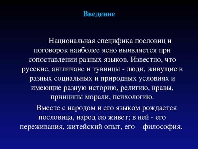 Введение  Национальная специфика пословиц и поговорок наиболее ясно выявляется при сопоставлении разных языков. Известно, что русские, англичане и тувинцы - люди, живущие в разных социальных и природных условиях и имеющие разную историю, религию, нравы, принципы морали, психологию.  Вместе с народом и его языком рождается пословица, народ ею живет; в ней - его переживания, житейский опыт, его философия. 