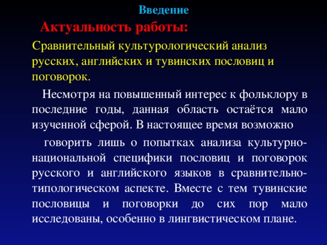 Введение  Актуальность работы:   Сравнительный культурологический анализ русских, английских и тувинских пословиц и поговорок.  Несмотря на повышенный интерес к фольклору в последние годы, данная область остаётся мало изученной сферой. В настоящее время возможно  говорить лишь о попытках анализа культурно-национальной специфики пословиц и поговорок русского и английского языков в сравнительно-типологическом аспекте. Вместе с тем тувинские пословицы и поговорки до сих пор мало исследованы, особенно в лингвистическом плане. 